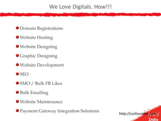 We Love Digitals. How!!!
Domain Registrations
Website Hosting
Website Designing
Graphic Designing
Website Development
SEO
SMO / Bulk FB Likes
Bulk Emailing
Website Maintenance
Payment Gateway Integration Solutions
http://cssfounder.com
 
