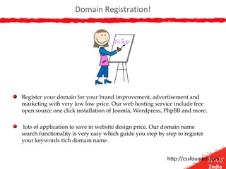 Domain Registration!
Register your domain for your brand improvement, advertisement and
marketing with very low low price. Our web hosting service include free
open source one click installation of Joomla, Wordpress, PhpBB and more.
lots of application to save in website design price. Our domain name
search functionality is very easy which guide you step by step to register
your keywords rich domain name.
http://cssfounder.com
 