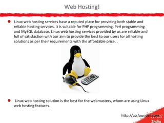 Web Hosting!
Linux web hosting services have a reputed place for providing both stable and
reliable hosting services. It is suitable for PHP programming, Perl programming
and MySQL database. Linux web hosting services provided by us are reliable and
full of satisfaction with our aim to provide the best to our users for all hosting
solutions as per their requirements with the affordable price. .
Linux web hosting solution is the best for the webmasters, whom are using Linux
web hosting features.
http://cssfounder.com
 