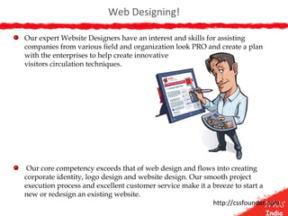 Web Designing!
Our expert Website Designers have an interest and skills for assisting
companies from various field and organization look PRO and create a plan
with the enterprises to help create innovative
visitors circulation techniques.
Our core competency exceeds that of web design and flows into creating
corporate identity, logo design and website design. Our smooth project
execution process and excellent customer service make it a breeze to start a
new or redesign an existing website.
http://cssfounder.com
 