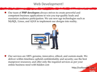 Web Development!
Our team of PHP developers always strives to create powerful and
competent business applications to win you top-quality leads and
maximize audience participation. We use new-age technologies such as
MySQL, Linux, and AJAX to implement our designs into reality.
Our services are 100% genuine, innovative, ethical, and custom-made. We
deliver within timelines; uphold confidentiality and security; use the best
manpower resources; and offer only the required services as per your
online business need with hidden cost
http://cssfounder.com
 