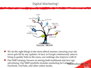 Digital Marketing!
We do the right things in the most ethical manner, ensuring your site
never gets hit by any updates. In fact, as Google continuously aims to
bring in quality links to the users, our rankings also improve with it!
Our SMO strategy focuses on mixing both traditional and new-age
advertising. Our SMO portfolio includes marketing for LinkedIn,
Facebook, YouTube, and other online media.
http://cssfounder.com
 