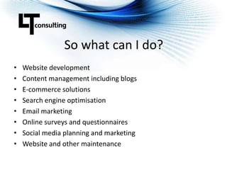 So what can I do?Website developmentContent management including blogsE-commerce solutionsSearch engine optimisationEmail marketingOnline surveys and questionnairesSocial media planning and marketingWebsite and other maintenance