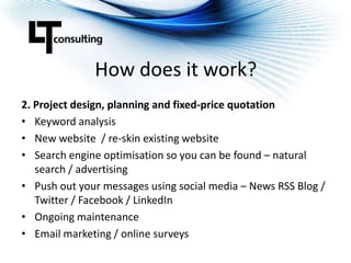 How does it work?2. Project design, planning and fixed-price quotationKeyword analysisNew website  / re-skin existing websiteSearch engine optimisation so you can be found – natural search / advertisingPush out your messages using social media – News RSS Blog / Twitter / Facebook / LinkedInOngoing maintenanceEmail marketing / online surveys