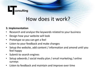 How does it work?3. ImplementationResearch and analyse the keywords related to your businessDesign how your website will lookPrototype so you can get a feelListen to your feedback and make changesSetup the website, add content / information and amend until you feel happySubmit to search enginesSetup adwords / social media plan / email marketing / online surveysListen to feedback and maintain and improve over time