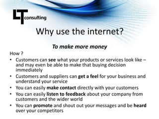 Why use the internet?To make more moneyHow ?Customers can see what your products or services look like – and may even be able to make that buying decision immediatelyCustomers and suppliers can get a feel for your business and understand your serviceYou can easily make contact directly with your customersYou can easily listen to feedback about your company from customers and the wider worldYou can promote and shout out your messages and be heard over your competitors