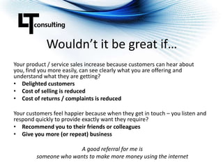 Wouldn’t it be great if…Your product / service sales increase because customers can hear about you, find you more easily, can see clearly what you are offering and understand what they are getting?Delighted customersCost of selling is reducedCost of returns / complaints is reducedYour customers feel happier because when they get in touch – you listen and respond quickly to provide exactly want they require?Recommend you to their friends or colleaguesGive you more (or repeat) businessA good referral for me is someone who wants to make more money using the internet