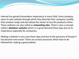 Internet has gained tremendous importance in every field. Every company
owns its own website through which they describe their company’s profile,
their product range and also allows the viewer to buy the products online.
These websites are also called as networking sites. There is also a concept
called a database websites which is in great demand these days due to its
importance especially for companies.

Making a website is very easy these days and due to the presence of Drupal it
has become even easier. There are certain processes which have to be
followed for making a good website.
 
