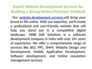 Expert Website Development Services for
Building a Strong Online Presence- MnbSoft
Our website development services will bring your
brand to life online. With our expertise, we'll create
a professional and user-friendly website that will
help you stand out in a competitive digital
landscape. MNB Soft Solutions is a software
development company in India with over 10+ years
of experience. We offer a comprehensive range of
services like SEO, PPC, SMM, Website Design and
Development, Mobile Application Development,
Software development, and Online reputation
management services.
 