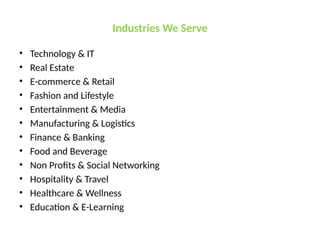 Industries We Serve
• Technology & IT
• Real Estate
• E-commerce & Retail
• Fashion and Lifestyle
• Entertainment & Media
• Manufacturing & Logistics
• Finance & Banking
• Food and Beverage
• Non Profits & Social Networking
• Hospitality & Travel
• Healthcare & Wellness
• Education & E-Learning
 