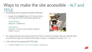 Accessibility basic standards should be followed
Images should ALWAYS have a ALT tag describing
the image and not be misleading/inappropriate
INAPPROPRIATE
Image alt – Celebrations
APPROPRIATE
Image alt - F1 driver Lewis Hamilton holding a
trophy in the air
For images that are not content and not in CSS, an arrow for example, then you will still need
to use the ALT tag, but it needs to be empty <img src=“/images/arrow.png” alt=“” />
Links need to have appropriate TITLE tags
<a href=“/home” title=“Go to the homepage”>Home</a>
Ways to make the site accessible - ALT and
TITLE
 