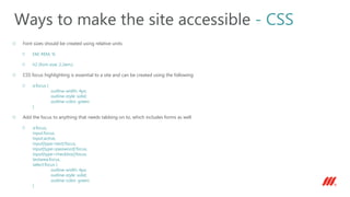 Font sizes should be created using relative units
EM, REM, %
h2 {font-size: 2.2em;}
CSS focus highlighting is essential to a site and can be created using the following
a:focus {
outline-width: 4px;
outline-style: solid;
outline-color: green;
}
Add the focus to anything that needs tabbing on to, which includes forms as well
a:focus,
input:focus,
input:active,
input[type=text]:focus,
input[type=password]:focus,
input[type=checkbox]:focus,
textarea:focus,
select:focus {
outline-width: 4px;
outline-style: solid;
outline-color: green;
}
Ways to make the site accessible - CSS
 