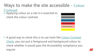 Applying colour on a site it is essential to
check the colour contrast.
A good way to check this is to use tools like Colour Contrast
Check, you can put a foreground and background colour to
check whether it would pass the Accessibility compliance you
require
Ways to make the site accessible - Colour
Contrast
 