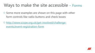 Some more examples are shown on this page with other
form controls like radio buttons and check boxes
http://www.scope.org.uk/get-involved/challenge-
events/event-registration-form
Ways to make the site accessible - Forms
 