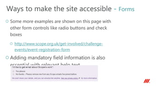 Some more examples are shown on this page with
other form controls like radio buttons and check
boxes
http://www.scope.org.uk/get-involved/challenge-
events/event-registration-form
Adding mandatory field information is also
essential with relevant help text
Ways to make the site accessible - Forms
 