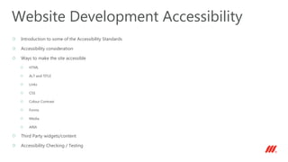 Introduction to some of the Accessibility Standards
Accessibility consideration
Ways to make the site accessible
HTML
ALT and TITLE
Links
CSS
Colour Contrast
Forms
Media
ARIA
Third Party widgets/content
Accessibility Checking / Testing
Website Development Accessibility
 
