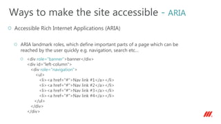 Accessible Rich Internet Applications (ARIA)
ARIA landmark roles, which define important parts of a page which can be
reached by the user quickly e.g. navigation, search etc…
<div role="banner">banner</div>
<div id="left-column">
<div role="navigation">
<ul>
<li><a href="#">Nav link #1</a></li>
<li><a href="#">Nav link #2</a></li>
<li><a href="#">Nav link #3</a></li>
<li><a href="#">Nav link #4</a></li>
</ul>
</div>
</div>
Ways to make the site accessible - ARIA
 