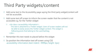 Add some text to the Accessibility page saying the third party widget/content will
not be accessible.
Add some text off screen to inform the screen reader that the content is not
accessible e.g. for the Twitter widget
<div class=‘accessibility-information'>
This text is attached to a Twitter widget. Users of screen readers will not
be able to easily access the Twitter widget content. This widget is
following posts that belong to the user/hashtag.
</div>
Remember this text needs to placed before the widget
So position the information text off screen using CSS
.accessibility-information {text-indent: -9999px; height: 1px;}
Third Party widgets/content
 