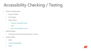 Various checking tools
Browser toolbars
Site checkers
Page checkers
AChecker - Accessibility Checker
WAVE
W3C - Markup Validation Service
Manual testing
Companies who have accessibility testers in house
Screen readers
JAWS
Thunder Screenreader
NVDA
Accessibility Checking / Testing
 