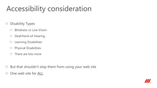 Disability Types
Blindness or Low Vision
Deaf/Hard-of-Hearing
Learning Disabilities
Physical Disabilities
There are lots more
But that shouldn’t stop them from using your web site
One web site for ALL
Accessibility consideration
 