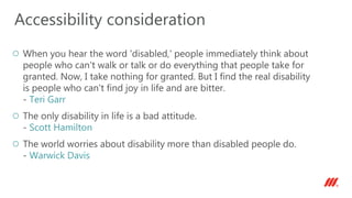 When you hear the word 'disabled,' people immediately think about
people who can't walk or talk or do everything that people take for
granted. Now, I take nothing for granted. But I find the real disability
is people who can't find joy in life and are bitter.
- Teri Garr
The only disability in life is a bad attitude.
- Scott Hamilton
The world worries about disability more than disabled people do.
- Warwick Davis
Accessibility consideration
 