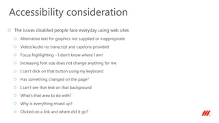 The issues disabled people face everyday using web sites
Alternative text for graphics not supplied or inappropriate
Video/Audio no transcript and captions provided
Focus highlighting – I don’t know where I am!
Increasing font size does not change anything for me
I can’t click on that button using my keyboard
Has something changed on the page?
I can’t see that text on that background
What’s that area to do with?
Why is everything mixed up?
Clicked on a link and where did it go?
Accessibility consideration
 