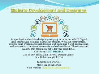 As a professional website designing company in India, we at MCI Digital
have created and delivered numerous projects. With our commitment,
expertise and creative approach towards web designing & web applications,
we have created concrete outcomes for each of our clients. There are many
reasons that make us suitable for your confidence.
Contact us : MCI DIGITAL
409 Fourth Floor, Jaina Tower 2, District Centre
New Delhi - 110058, INDIA
Landline : 011 45143191
Mob : +91-9654628508
Visit Website : http://www.mcidigital.in/
 