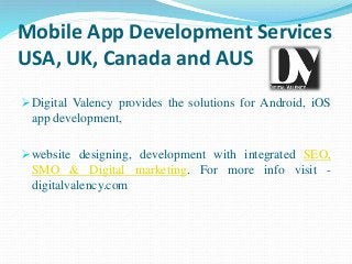 Mobile App Development Services
USA, UK, Canada and AUS
Digital Valency provides the solutions for Android, iOS
app development,
website designing, development with integrated SEO,
SMO & Digital marketing. For more info visit -
digitalvalency.com
 