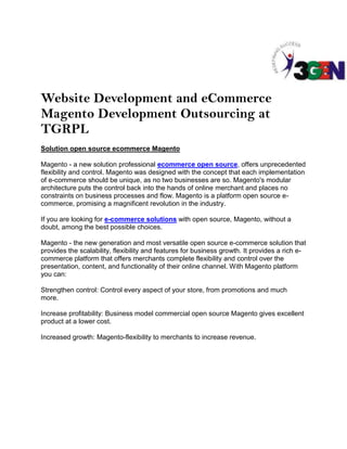 Website Development and eCommerce
Magento Development Outsourcing at
TGRPL
Solution open source ecommerce Magento

Magento - a new solution professional ecommerce open source, offers unprecedented
flexibility and control. Magento was designed with the concept that each implementation
of e-commerce should be unique, as no two businesses are so. Magento's modular
architecture puts the control back into the hands of online merchant and places no
constraints on business processes and flow. Magento is a platform open source e-
commerce, promising a magnificent revolution in the industry.

If you are looking for e-commerce solutions with open source, Magento, without a
doubt, among the best possible choices.

Magento - the new generation and most versatile open source e-commerce solution that
provides the scalability, flexibility and features for business growth. It provides a rich e-
commerce platform that offers merchants complete flexibility and control over the
presentation, content, and functionality of their online channel. With Magento platform
you can:

Strengthen control: Control every aspect of your store, from promotions and much
more.

Increase profitability: Business model commercial open source Magento gives excellent
product at a lower cost.

Increased growth: Magento-flexibility to merchants to increase revenue.
 