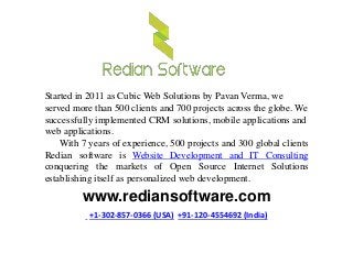 www.rediansoftware.com
+1-302-857-0366 (USA) +91-120-4554692 (India)
Started in 2011 as Cubic Web Solutions by Pavan Verma, we
served more than 500 clients and 700 projects across the globe. We
successfully implemented CRM solutions, mobile applications and
web applications.
With 7 years of experience, 500 projects and 300 global clients
Redian software is Website Development and IT Consulting
conquering the markets of Open Source Internet Solutions
establishing itself as personalized web development.
 