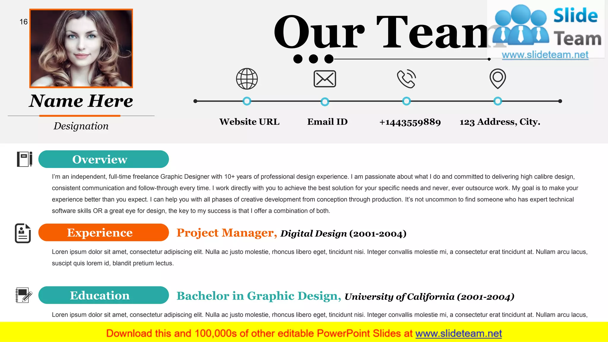 Website URL +1443559889 123 Address, City.Email ID
Experience
Education
Overview
I’m an independent, full-time freelance Graphic Designer with 10+ years of professional design experience. I am passionate about what I do and committed to delivering high calibre design,
consistent communication and follow-through every time. I work directly with you to achieve the best solution for your specific needs and never, ever outsource work. My goal is to make your
experience better than you expect. I can help you with all phases of creative development from conception through production. It’s not uncommon to find someone who has expert technical
software skills OR a great eye for design, the key to my success is that I offer a combination of both.
Project Manager, Digital Design (2001-2004)
Loren ipsum dolor sit amet, consectetur adipiscing elit. Nulla ac justo molestie, rhoncus libero eget, tincidunt nisi. Integer convallis molestie mi, a consectetur erat tincidunt at. Nullam arcu lacus,
suscipt quis lorem id, blandit pretium lectus.
Loren ipsum dolor sit amet, consectetur adipiscing elit. Nulla ac justo molestie, rhoncus libero eget, tincidunt nisi. Integer convallis molestie mi, a consectetur erat tincidunt at. Nullam arcu lacus,
suscipt quis lorem id, blandit pretium lectus.
Bachelor in Graphic Design, University of California (2001-2004)
Our Team
Designation
Name Here
16
 