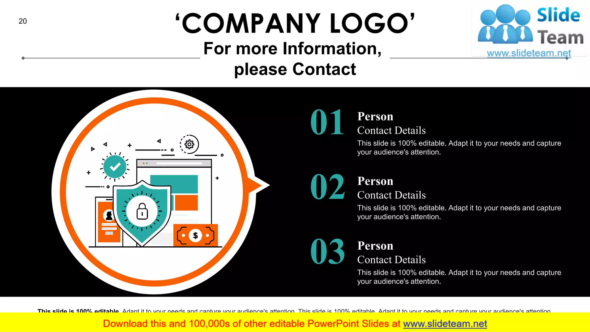20
Person
Contact Details01 This slide is 100% editable. Adapt it to your needs and capture
your audience's attention.
Person
Contact Details02 This slide is 100% editable. Adapt it to your needs and capture
your audience's attention.
Person
Contact Details03 This slide is 100% editable. Adapt it to your needs and capture
your audience's attention.
This slide is 100% editable. Adapt it to your needs and capture your audience's attention. This slide is 100% editable. Adapt it to your needs and capture your audience's attention.
‘COMPANY LOGO’
For more Information,
please Contact
 