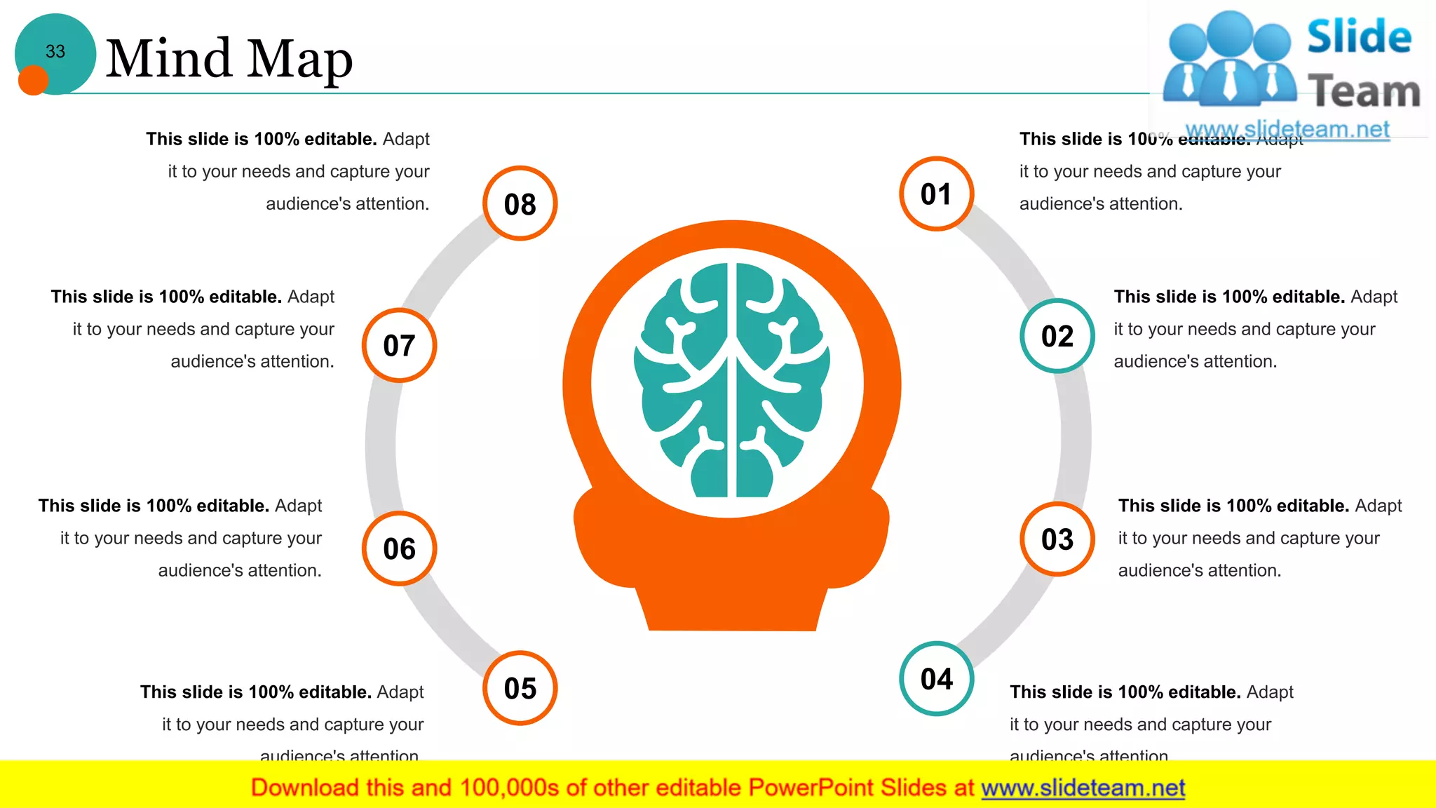 Mind Map
08
07
01
02
03
0405
06
This slide is 100% editable. Adapt
it to your needs and capture your
audience's attention.
This slide is 100% editable. Adapt
it to your needs and capture your
audience's attention.
This slide is 100% editable. Adapt
it to your needs and capture your
audience's attention.
This slide is 100% editable. Adapt
it to your needs and capture your
audience's attention.
This slide is 100% editable. Adapt
it to your needs and capture your
audience's attention.
This slide is 100% editable. Adapt
it to your needs and capture your
audience's attention.
This slide is 100% editable. Adapt
it to your needs and capture your
audience's attention.
This slide is 100% editable. Adapt
it to your needs and capture your
audience's attention.
33
 