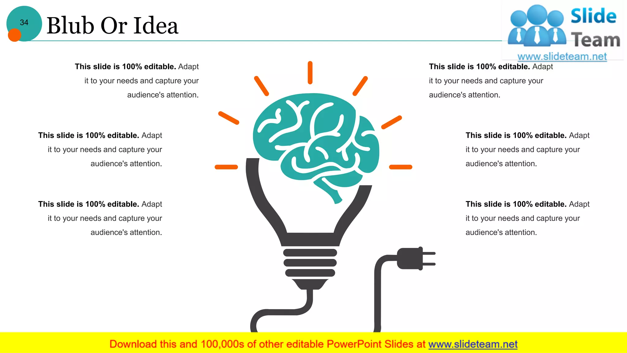 Blub Or Idea
This slide is 100% editable. Adapt
it to your needs and capture your
audience's attention.
This slide is 100% editable. Adapt
it to your needs and capture your
audience's attention.
This slide is 100% editable. Adapt
it to your needs and capture your
audience's attention.
This slide is 100% editable. Adapt
it to your needs and capture your
audience's attention.
This slide is 100% editable. Adapt
it to your needs and capture your
audience's attention.
This slide is 100% editable. Adapt
it to your needs and capture your
audience's attention.
34
 