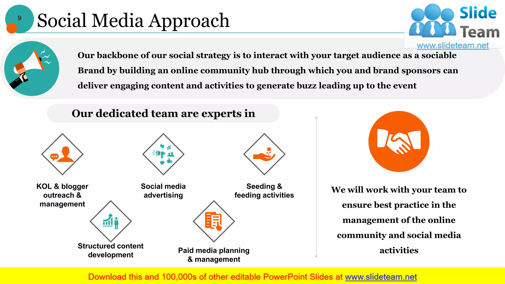 Social Media Approach
Our backbone of our social strategy is to interact with your target audience as a sociable
Brand by building an online community hub through which you and brand sponsors can
deliver engaging content and activities to generate buzz leading up to the event
We will work with your team to
ensure best practice in the
management of the online
community and social media
activities
Our dedicated team are experts in
KOL & blogger
outreach &
management
Social media
advertising
Seeding &
feeding activities
Structured content
development
Paid media planning
& management
9
 