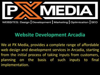 Website Development Arcadia
We at PX Media, provides a complete range of affordable
web design and development services in Arcadia, starting
from the initial process of taking inputs from customers,
planning on the basis of such inputs to final
implementation.
 