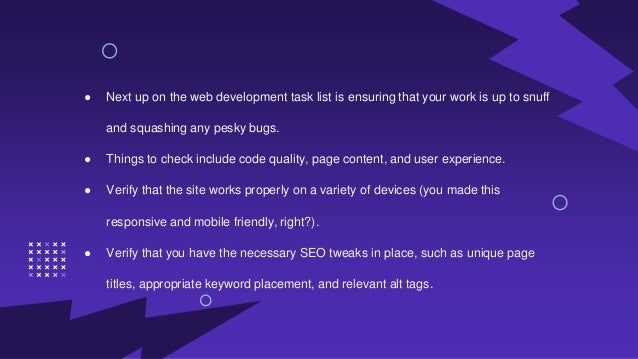 ● Next up on the web development task list is ensuring that your work is up to snuff
and squashing any pesky bugs.
● Things to check include code quality, page content, and user experience.
● Verify that the site works properly on a variety of devices (you made this
responsive and mobile friendly, right?).
● Verify that you have the necessary SEO tweaks in place, such as unique page
titles, appropriate keyword placement, and relevant alt tags.
 