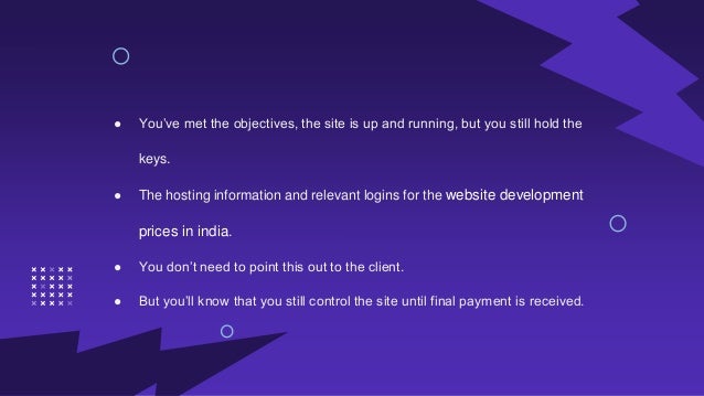 ● You’ve met the objectives, the site is up and running, but you still hold the
keys.
● The hosting information and relevant logins for the website development
prices in india.
● You don’t need to point this out to the client.
● But you’ll know that you still control the site until final payment is received.
 