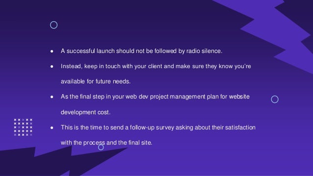● A successful launch should not be followed by radio silence.
● Instead, keep in touch with your client and make sure they know you’re
available for future needs.
● As the final step in your web dev project management plan for website
development cost.
● This is the time to send a follow-up survey asking about their satisfaction
with the process and the final site.
 