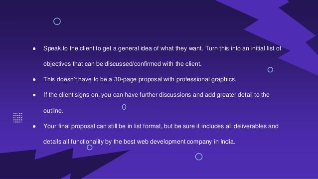 ● Speak to the client to get a general idea of what they want. Turn this into an initial list of
objectives that can be discussed/confirmed with the client.
● This doesn’t have to be a 30-page proposal with professional graphics.
● If the client signs on, you can have further discussions and add greater detail to the
outline.
● Your final proposal can still be in list format, but be sure it includes all deliverables and
details all functionality by the best web development company in India.
 
