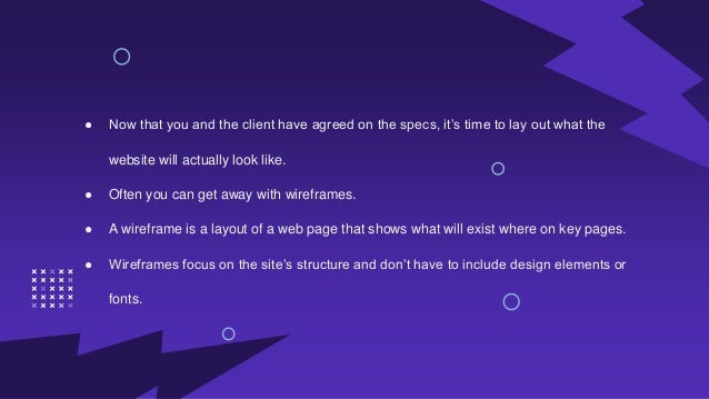 ● Now that you and the client have agreed on the specs, it’s time to lay out what the
website will actually look like.
● Often you can get away with wireframes.
● A wireframe is a layout of a web page that shows what will exist where on key pages.
● Wireframes focus on the site’s structure and don’t have to include design elements or
fonts.
 