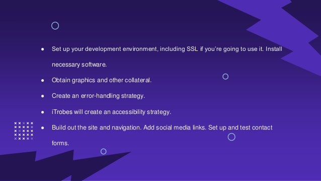● Set up your development environment, including SSL if you’re going to use it. Install
necessary software.
● Obtain graphics and other collateral.
● Create an error-handling strategy.
● iTrobes will create an accessibility strategy.
● Build out the site and navigation. Add social media links. Set up and test contact
forms.
 