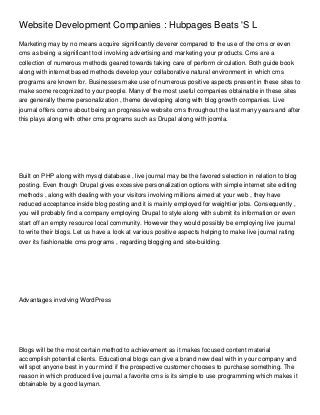 Website Development Companies : Hubpages Beats 'S L
Marketing may by no means acquire significantly cleverer compared to the use of the cms or even
cms as being a significant tool involving advertising and marketing your products. Cms are a
collection of numerous methods geared towards taking care of perform circulation. Both guide book
along with internet based methods develop your collaborative natural environment in which cms
programs are known for. Businesses make use of numerous positive aspects present in these sites to
make some recognized to your people. Many of the most useful companies obtainable in these sites
are generally theme personalization , theme developing along with blog growth companies. Live
journal offers come about being an progressive website cms throughout the last many years and after
this plays along with other cms programs such as Drupal along with joomla.




Built on PHP along with mysql database , live journal may be the favored selection in relation to blog
posting. Even though Drupal gives excessive personalization options with simple internet site editing
methods , along with dealing with your visitors involving millions aimed at your web , they have
reduced acceptance inside blog posting and it is mainly employed for weightier jobs. Consequently ,
you will probably find a company employing Drupal to style along with submit its information or even
start off an empty resource local community. However they would possibly be employing live journal
to write their blogs. Let us have a look at various positive aspects helping to make live journal rating
over its fashionable cms programs , regarding blogging and site-building.




Advantages involving WordPress




Blogs will be the most certain method to achievement as it makes focused content material
accomplish potential clients. Educational blogs can give a brand new deal with in your company and
will spot anyone best in your mind if the prospective customer chooses to purchase something. The
reason in which produced live journal a favorite cms is its simple to use programming which makes it
obtainable by a good layman.
 