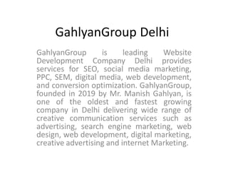 GahlyanGroup Delhi
GahlyanGroup is leading Website
Development Company Delhi provides
services for SEO, social media marketing,
PPC, SEM, digital media, web development,
and conversion optimization. GahlyanGroup,
founded in 2019 by Mr. Manish Gahlyan, is
one of the oldest and fastest growing
company in Delhi delivering wide range of
creative communication services such as
advertising, search engine marketing, web
design, web development, digital marketing,
creative advertising and internet Marketing.
 