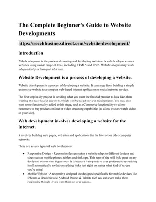 The Complete Beginner's Guide to Website
Developments
https://reachbusinessdirect.com/website-development/
Introduction
Web development is the process of creating and developing websites. A web developer creates
websites using a wide range of tools, including HTML5 and CSS3. Web developers may work
independently or form part of a team.
Website Development is a process of developing a website.
Website development is a process of developing a website. It can range from building a simple
responsive website to a complex web-based internet application or social network service.
The first step in any project is deciding what you want the finished product to look like, then
creating the basic layout and style, which will be based on your requirements. You may also
want some functionality added at this stage, such as eCommerce functionality (to allow
customers to buy products online) or video streaming capabilities (to allow visitors watch videos
on your site).
Web development involves developing a website for the
Internet.
It involves building web pages, web sites and applications for the Internet or other computer
networks.
There are several types of web development:
● Responsive Design - Responsive design makes a website adapt to different devices and
sizes such as mobile phones, tablets and desktops. This type of site will look great on any
device no matter how big or small it is because it responds to user preferences by resizing
itself automatically so that everything looks just right no matter what kind of screen
you're using!
● Mobile Website - A responsive designed site designed specifically for mobile devices like
iPhones & iPads but also Android Phones & Tablets too! You can even make them
responsive though if you want them all over again...
 