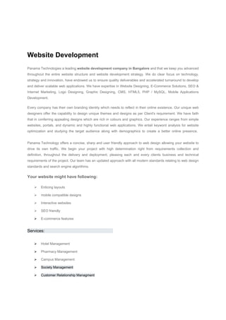 Website Development 
Panama Technologies a leading website development company in Bangalore and that we keep you advanced throughout the entire website structure and website development strategy. We do clear focus on technology‚ strategy and innovation, have endowed us to ensure quality deliverables and accelerated turnaround to develop and deliver scalable web applications. We have expertise in Website Designing, E-Commerce Solutions, SEO & Internet Marketing, Logo Designing, Graphic Designing, CMS, HTML5, PHP / MySQL, Mobile Applications Development. 
Every company has their own branding identity which needs to reflect in their online existence. Our unique web designers offer the capability to design unique themes and designs as per Client's requirement. We have faith that in conferring appealing designs which are rich in colours and graphics. Our experience ranges from simple websites, portals, and dynamic and highly functional web applications. We entail keyword analysis for website optimization and studying the target audience along with demographics to create a better online presence. Panama Technology offers a concise, sharp and user friendly approach to web design allowing your website to drive its own traffic. We begin your project with high determination right from requirements collection and definition, throughout the delivery and deployment, pleasing each and every clients business and technical requirements of the project. Our team has an updated approach with all modern standards relating to web design standards and search engine algorithms. 
Your website might have following: 
 Enticing layouts 
 mobile compatible designs 
 Interactive websites 
 SEO friendly 
 E-commerce features 
Services: 
 Hotel Management 
 Pharmacy Management 
 Campus Management 
 Society Management 
 Customer Relationship Managment 