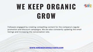 WE KEEP ORGANIC
GROW
Followers engaged by creating compelling content for the company's regular
promotion and discount campaigns. We are also constantly updating the email
listings and increasing the conversation rate.
WWW.HIRESEOCONSULTANTS.COM
 