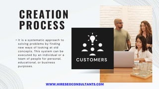 CREATION
PROCESS
• It is a systematic approach to
solving problems by finding
new ways of looking at old
concepts. This system can be
executed by an individual or a
team of people for personal,
educational, or business
purposes.
CUSTOMERS
WWW.HIRESEOCONSULTANTS.COM
 