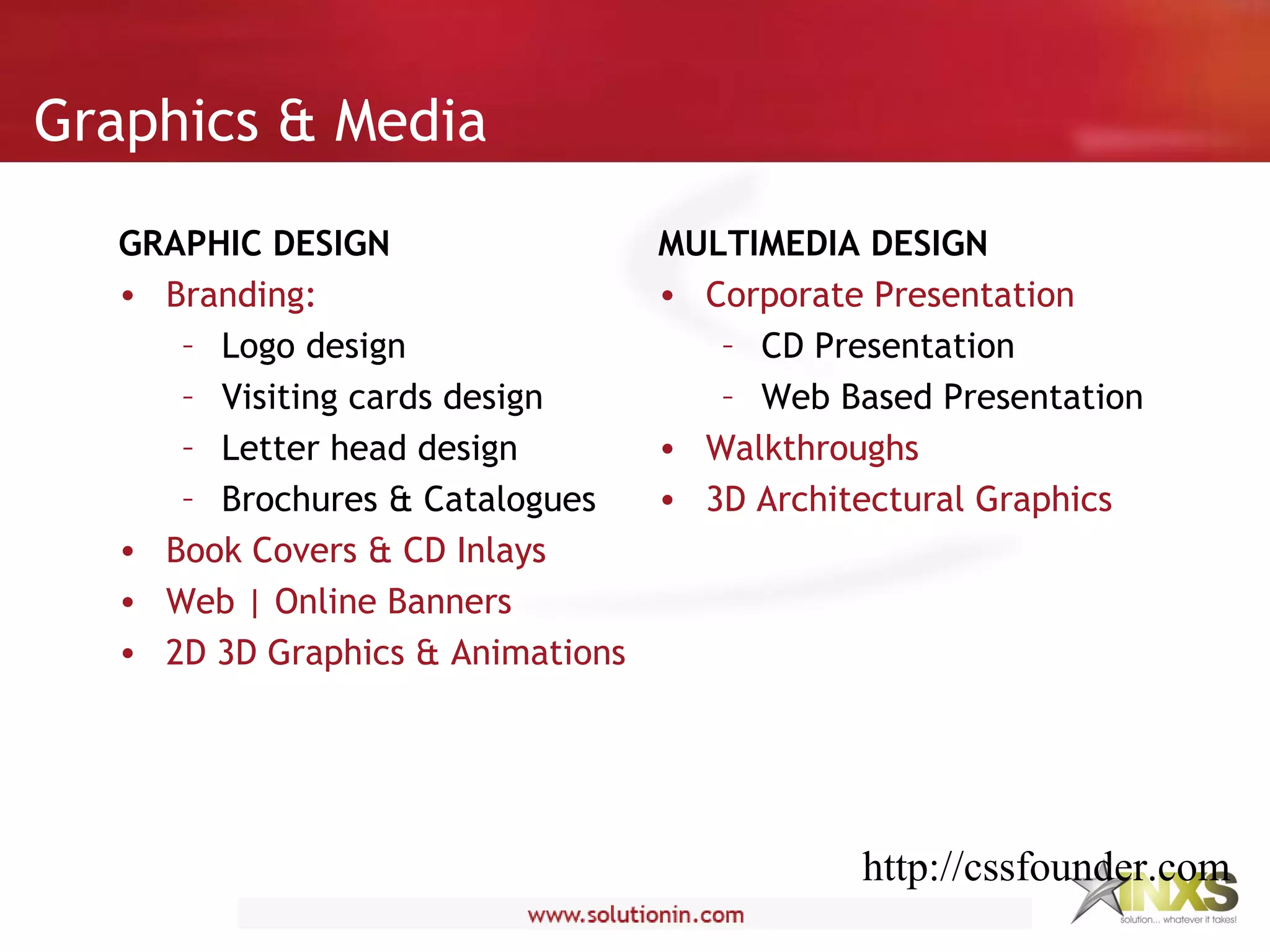 Graphics & Media
GRAPHIC DESIGN
• Branding:
– Logo design
– Visiting cards design
– Letter head design
– Brochures & Catalogues
• Book Covers & CD Inlays
• Web | Online Banners
• 2D 3D Graphics & Animations
MULTIMEDIA DESIGN
• Corporate Presentation
– CD Presentation
– Web Based Presentation
• Walkthroughs
• 3D Architectural Graphics
http://cssfounder.com
 