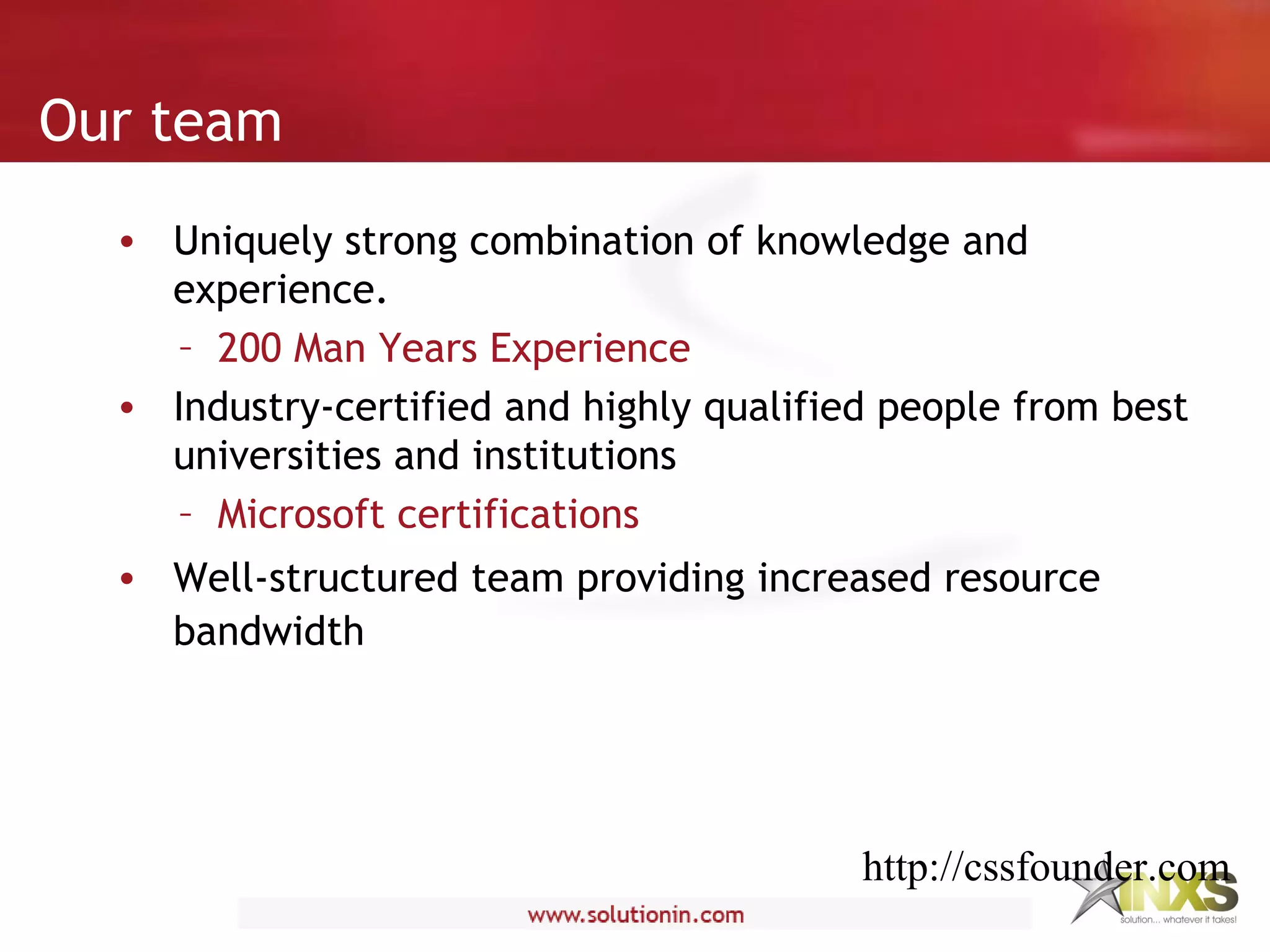 • Uniquely strong combination of knowledge and
experience.
– 200 Man Years Experience
• Industry-certified and highly qualified people from best
universities and institutions
– Microsoft certifications
• Well-structured team providing increased resource
bandwidth
Our team
http://cssfounder.com
 